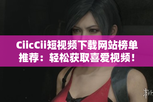 CiicCii短視頻下載網(wǎng)站榜單推薦：輕松獲取喜愛視頻！