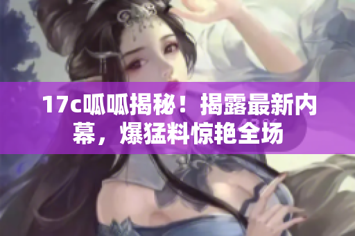 17c呱呱揭秘！揭露最新內(nèi)幕，爆猛料驚艷全場(chǎng)