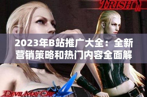 2023年B站推廣大全：全新營(yíng)銷策略和熱門內(nèi)容全面解讀