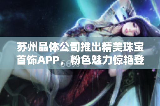 蘇州晶體公司推出精美珠寶首飾APP，粉色魅力驚艷登場