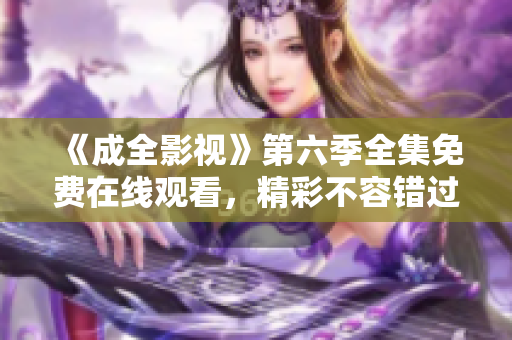 《成全影視》第六季全集免費在線觀看，精彩不容錯過！