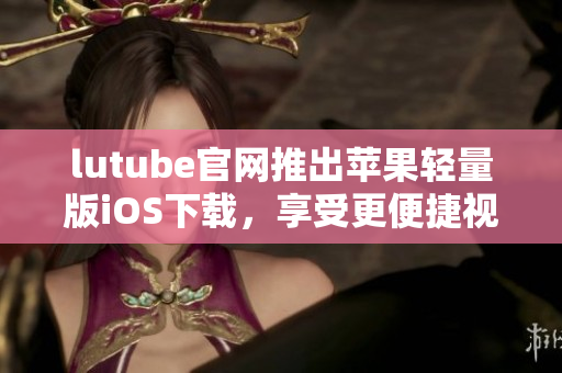 lutube官網(wǎng)推出蘋果輕量版iOS下載，享受更便捷視頻體驗