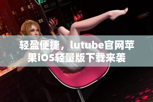 輕盈便捷，lutube官網(wǎng)蘋果iOS輕量版下載來襲