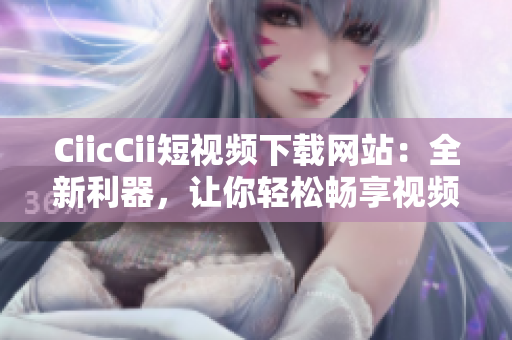 CiicCii短視頻下載網(wǎng)站：全新利器，讓你輕松暢享視頻盛宴