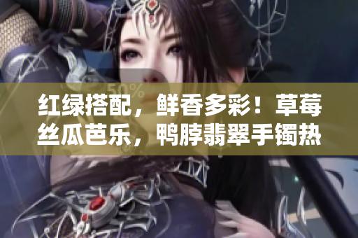 紅綠搭配，鮮香多彩！草莓絲瓜芭樂，鴨脖翡翠手鐲熱議