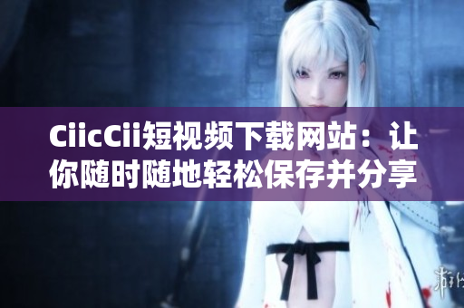 CiicCii短視頻下載網站：讓你隨時隨地輕松保存并分享你喜歡的短視頻
