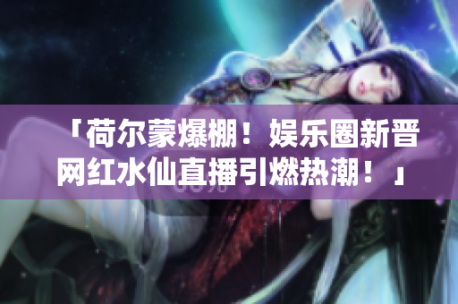 「荷爾蒙爆棚！娛樂圈新晉網(wǎng)紅水仙直播引燃熱潮！」