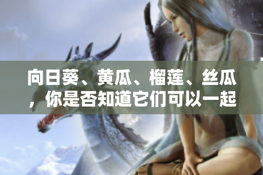 向日葵、黃瓜、榴蓮、絲瓜，你是否知道它們可以一起食用？ 