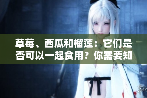 草莓、西瓜和榴蓮：它們是否可以一起食用？你需要知道的混搭禁忌