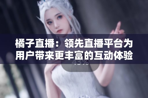 橘子直播：領(lǐng)先直播平臺為用戶帶來更豐富的互動體驗