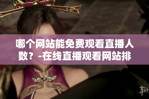 哪個(gè)網(wǎng)站能免費(fèi)觀看直播人數(shù)？-在線直播觀看網(wǎng)站排名