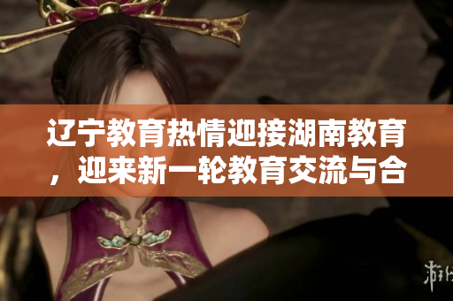 遼寧教育熱情迎接湖南教育，迎來(lái)新一輪教育交流與合作