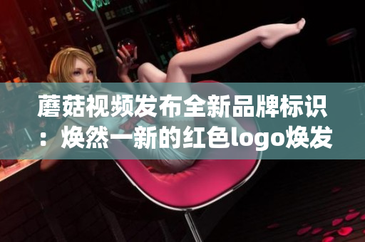 蘑菇視頻發(fā)布全新品牌標(biāo)識：煥然一新的紅色logo煥發(fā)無限活力