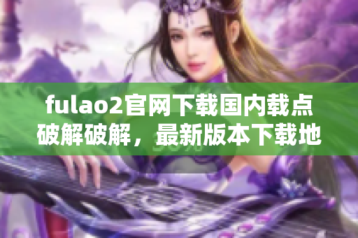 fulao2官網(wǎng)下載國內(nèi)載點(diǎn)破解破解，最新版本下載地址匯總及步驟分享