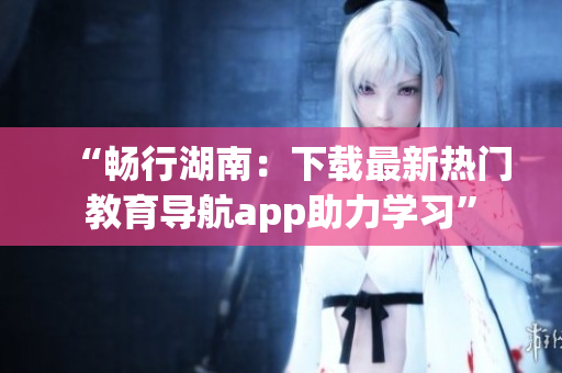 “暢行湖南：下載最新熱門教育導(dǎo)航app助力學(xué)習(xí)”