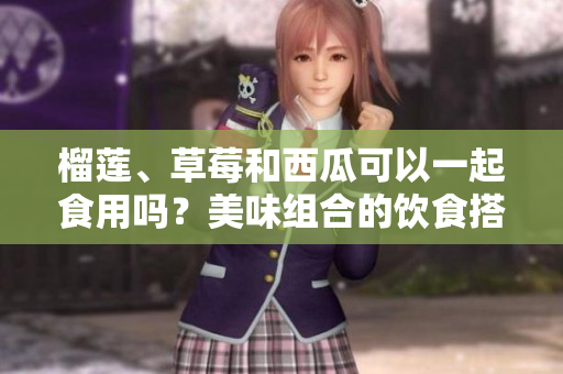 榴蓮、草莓和西瓜可以一起食用嗎？美味組合的飲食搭配探索