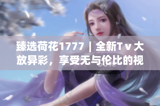 臻選荷花1777︱全新Tⅴ大放異彩，享受無與倫比的視聽體驗(yàn)