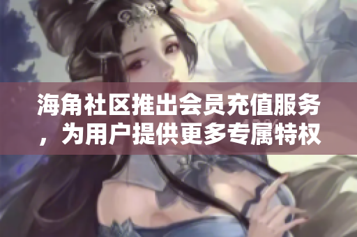 海角社區(qū)推出會(huì)員充值服務(wù)，為用戶提供更多專屬特權(quán)