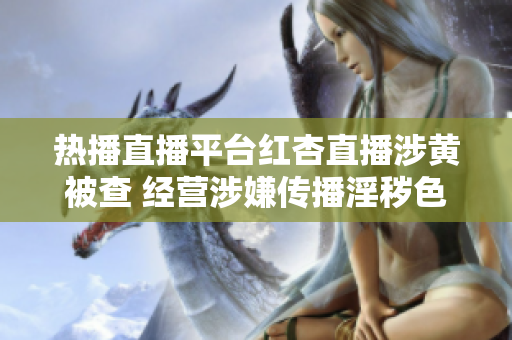 熱播直播平臺(tái)紅杏直播涉黃被查 經(jīng)營涉嫌傳播淫穢色情直播內(nèi)容