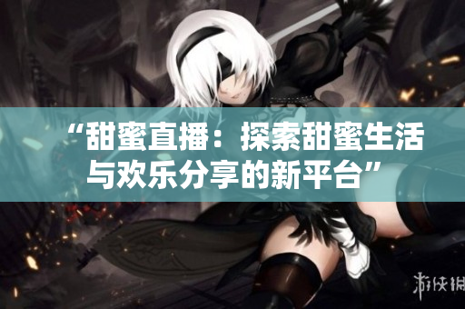 “甜蜜直播：探索甜蜜生活與歡樂分享的新平臺(tái)”