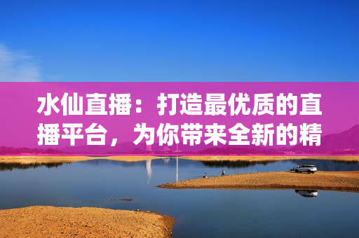 水仙直播：打造最優(yōu)質(zhì)的直播平臺(tái)，為你帶來(lái)全新的精彩體驗(yàn)