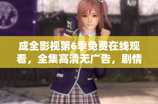 成全影視第6季免費在線觀看，全集高清無廣告，劇情精彩回顧！