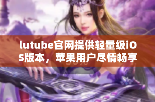 lutube官網(wǎng)提供輕量級(jí)iOS版本，蘋果用戶盡情暢享網(wǎng)絡(luò)視頻資源