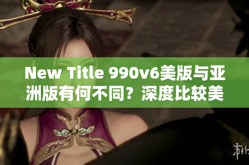 New Title 990v6美版與亞洲版有何不同？深度比較美區(qū)與亞洲區(qū)的區(qū)別，哪種更適合你？