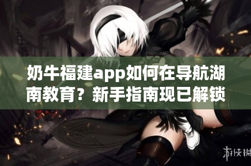 奶牛福建app如何在導(dǎo)航湖南教育？新手指南現(xiàn)已解鎖