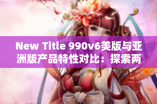 New Title 990v6美版與亞洲版產(chǎn)品特性對比：探索兩地區(qū)差異和消費者喜好
