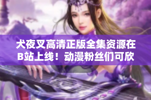 犬夜叉高清正版全集資源在B站上線！動(dòng)漫粉絲們可欣賞高質(zhì)量畫面！