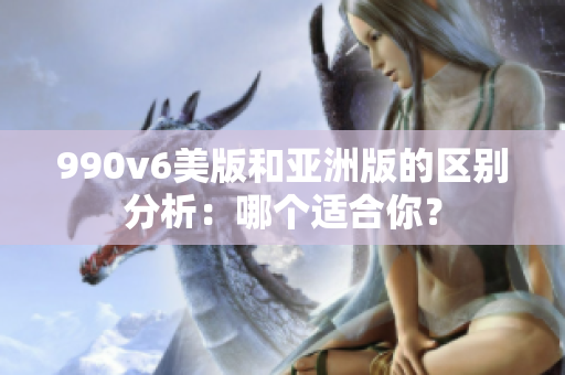 990v6美版和亞洲版的區(qū)別分析：哪個(gè)適合你？