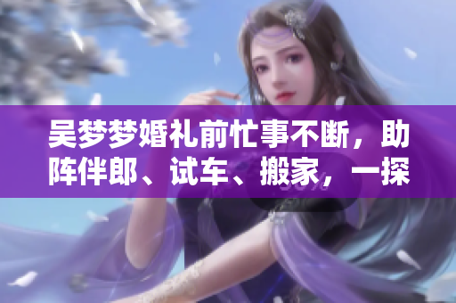 吳夢夢婚禮前忙事不斷，助陣伴郎、試車、搬家，一探婚禮前的喜怒哀樂