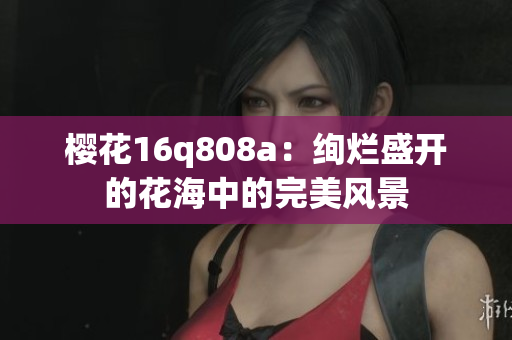櫻花16q808a：絢爛盛開(kāi)的花海中的完美風(fēng)景