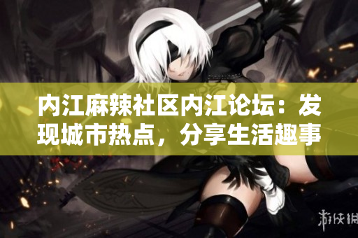 內(nèi)江麻辣社區(qū)內(nèi)江論壇：發(fā)現(xiàn)城市熱點，分享生活趣事