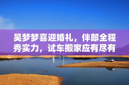 吳夢(mèng)夢(mèng)喜迎婚禮，伴郎全程秀實(shí)力，試車搬家應(yīng)有盡有