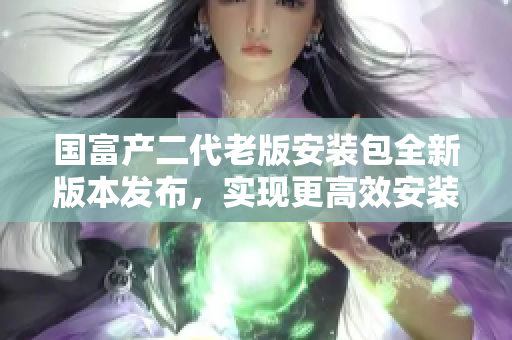 國富產(chǎn)二代老版安裝包全新版本發(fā)布，實現(xiàn)更高效安裝管理
