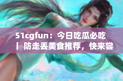 51cgfun：今日吃瓜必吃 丨 防走丟美食推薦，快來(lái)嘗嘗看