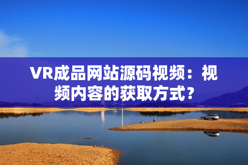 VR成品網(wǎng)站源碼視頻：視頻內(nèi)容的獲取方式？
