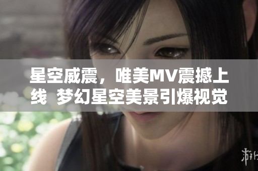 星空威震，唯美MV震撼上線  夢(mèng)幻星空美景引爆視覺盛宴