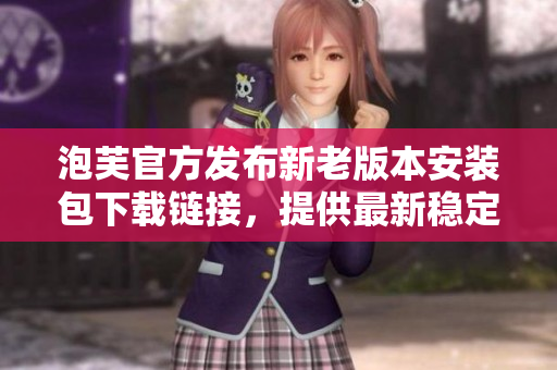 泡芙官方發(fā)布新老版本安裝包下載鏈接，提供最新穩(wěn)定版及經(jīng)典舊版選擇