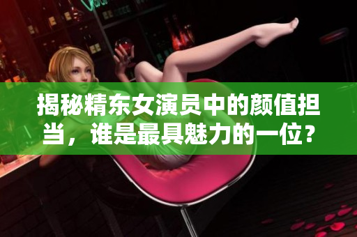 揭秘精東女演員中的顏值擔(dān)當(dāng)，誰是最具魅力的一位？