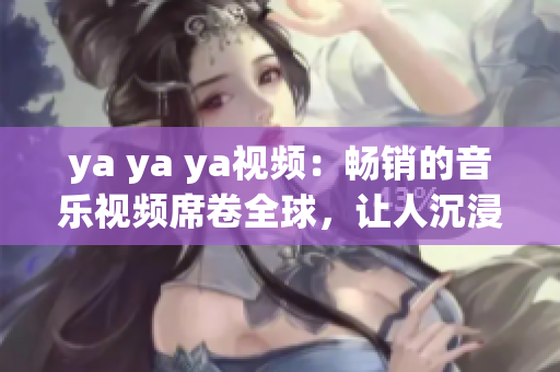ya ya ya視頻：暢銷的音樂視頻席卷全球，讓人沉浸在音樂的世界