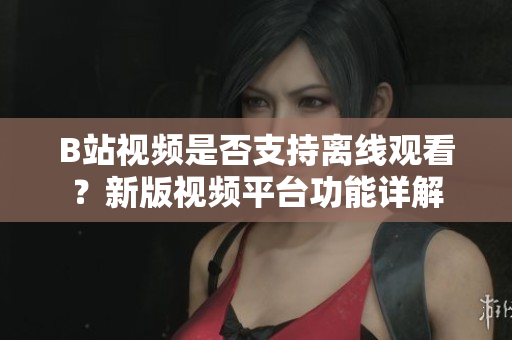 B站視頻是否支持離線觀看？新版視頻平臺功能詳解