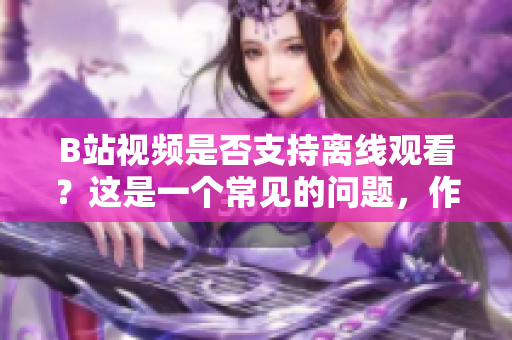 B站視頻是否支持離線觀看？這是一個常見的問題，作者背景可以首先簡單介紹一下。
