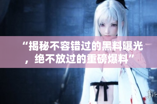 “揭秘不容錯(cuò)過的黑料曝光，絕不放過的重磅爆料”