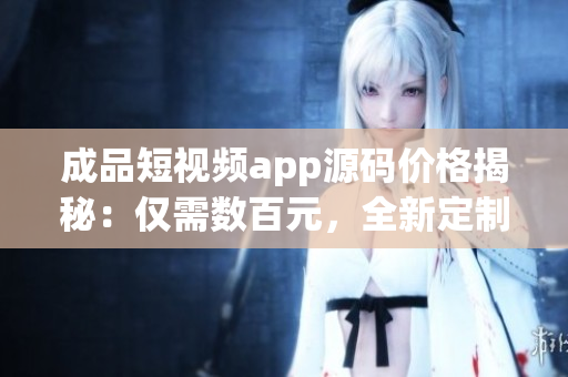成品短視頻app源碼價格揭秘：僅需數(shù)百元，全新定制源碼等你來擁有