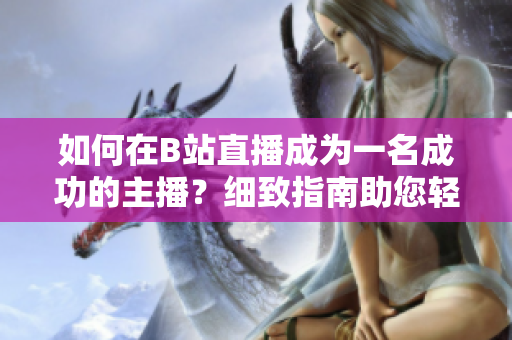 如何在B站直播成為一名成功的主播？細(xì)致指南助您輕松入門直播技巧