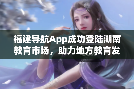 福建導(dǎo)航App成功登陸湖南教育市場，助力地方教育發(fā)展