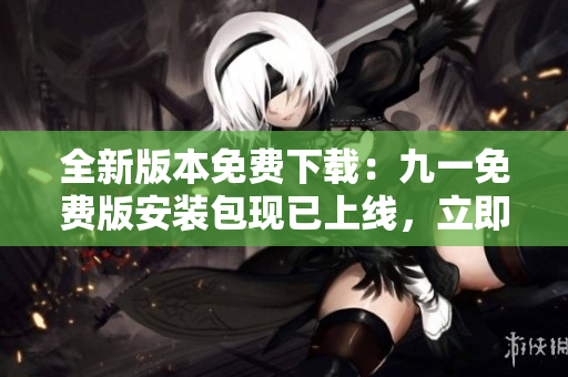 全新版本免費(fèi)下載：九一免費(fèi)版安裝包現(xiàn)已上線，立即體驗(yàn)！